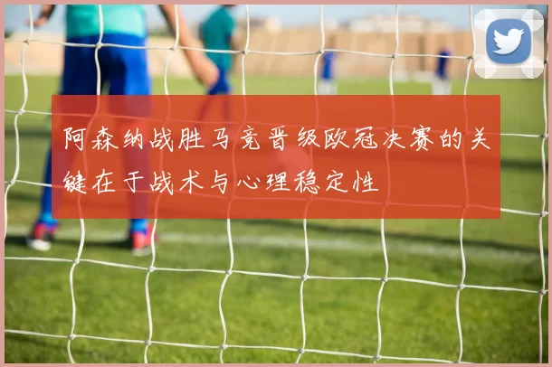 阿森纳战胜马竞晋级欧冠决赛的关键在于战术与心理稳定性
