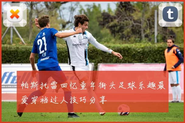 帕斯托雷回忆童年街头足球乐趣最爱穿裆过人技巧分享