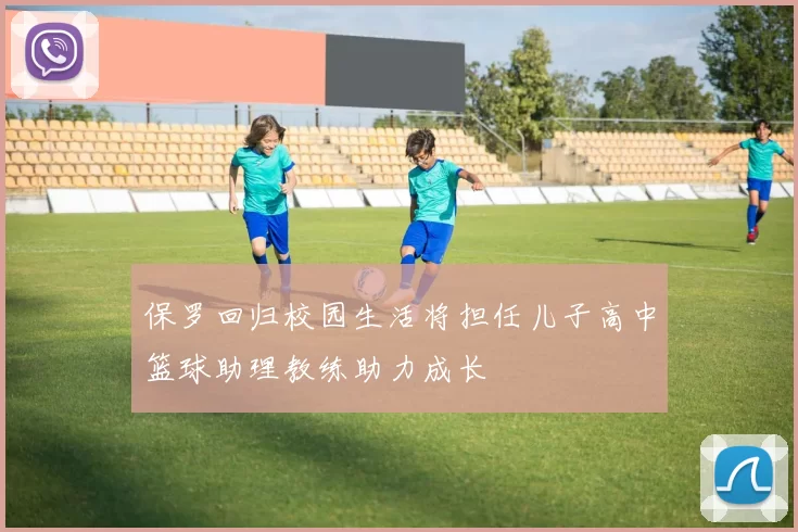 保罗回归校园生活将担任儿子高中篮球助理教练助力成长