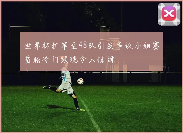世界杯扩军至48队引发争议小组赛首轮冷门频现令人惊讶