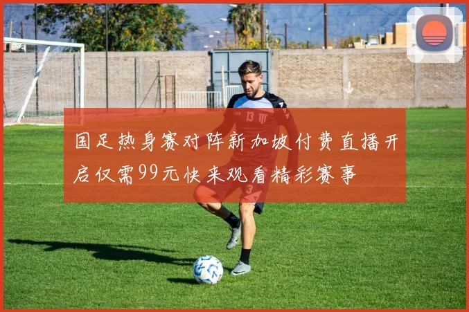 国足热身赛对阵新加坡付费直播开启仅需99元快来观看精彩赛事