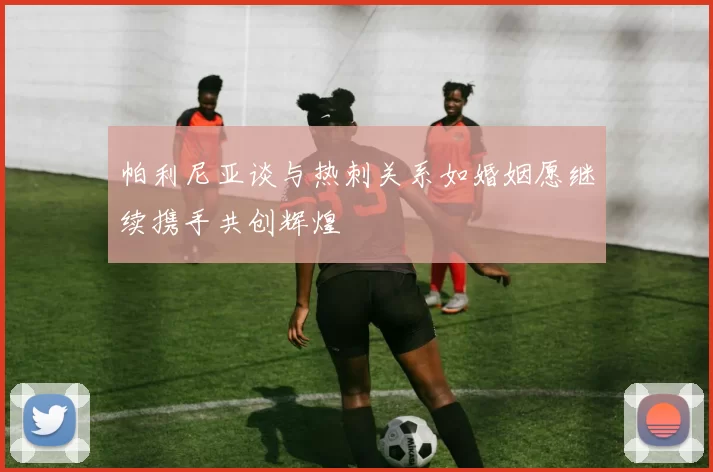 帕利尼亚谈与热刺关系如婚姻愿继续携手共创辉煌