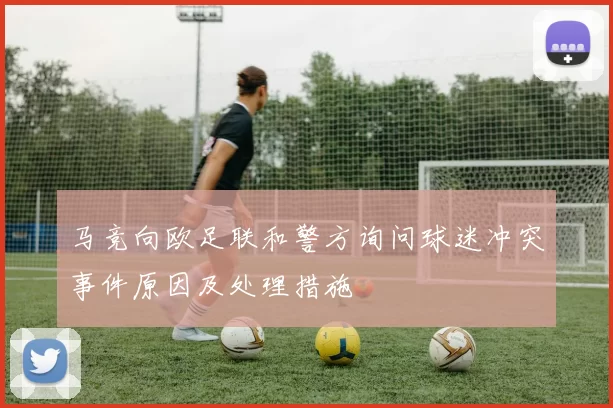 马竞向欧足联和警方询问球迷冲突事件原因及处理措施