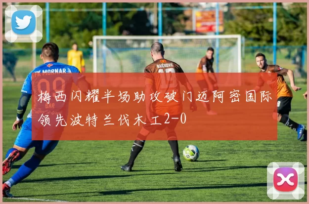 梅西闪耀半场助攻破门迈阿密国际领先波特兰伐木工2-0
