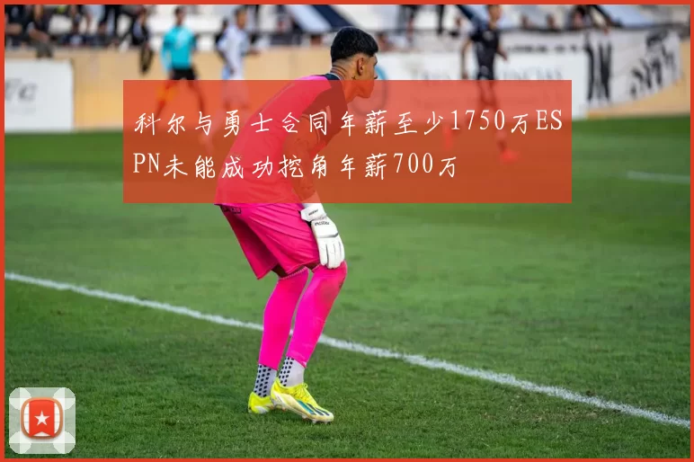 科尔与勇士合同年薪至少1750万ESPN未能成功挖角年薪700万