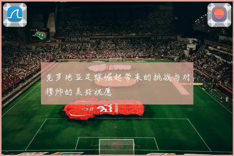 克罗地亚足球崛起带来的挑战与对穆帅的美好祝愿