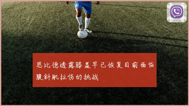 恩比德透露膝盖早已恢复目前面临腹斜肌拉伤的挑战