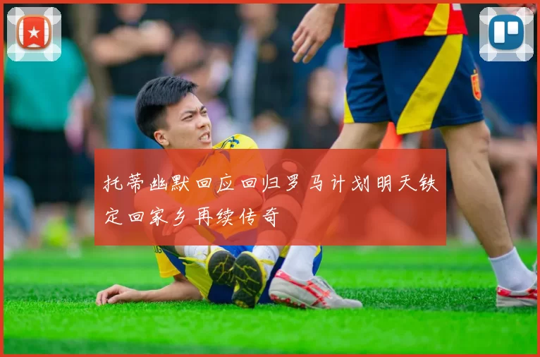 托蒂幽默回应回归罗马计划明天铁定回家乡再续传奇