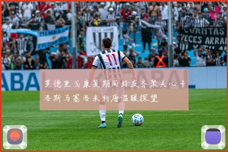 罗德里戈康复期间好友齐聚关心卡洛斯马塞洛米利唐温暖探望