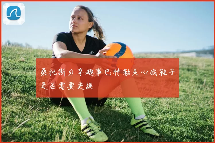 桑托斯分享趣事巴特勒关心我鞋子是否需要更换