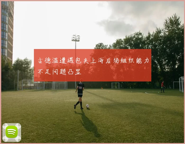 古德温遭遇包夹上海后场组织能力不足问题凸显