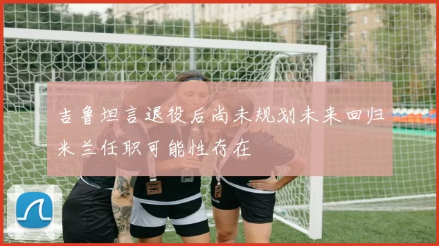 吉鲁坦言退役后尚未规划未来回归米兰任职可能性存在