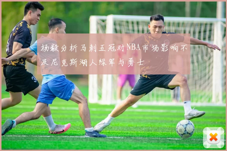 杨毅分析马刺五冠对NBA市场影响不及尼克斯湖人绿军与勇士