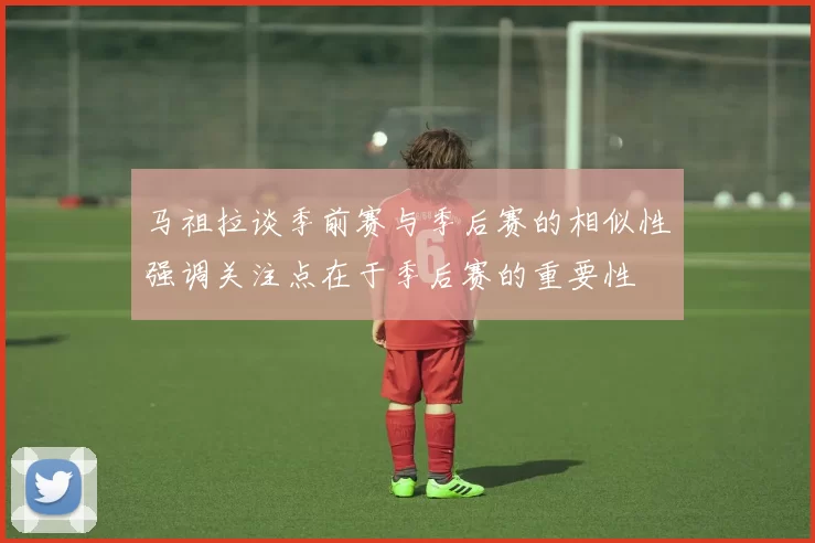 马祖拉谈季前赛与季后赛的相似性强调关注点在于季后赛的重要性