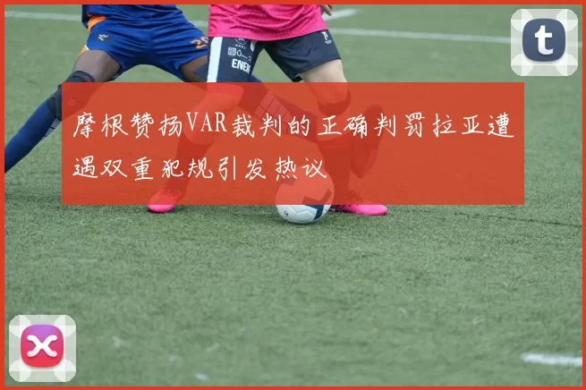 摩根赞扬VAR裁判的正确判罚拉亚遭遇双重犯规引发热议