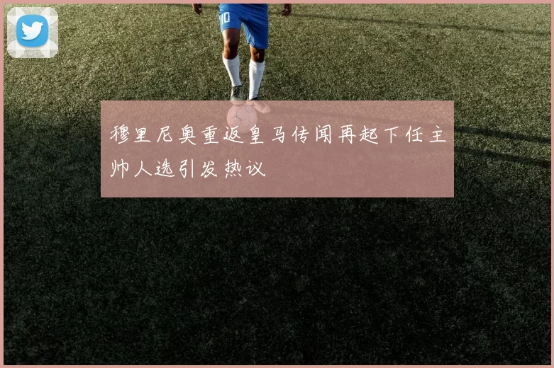 穆里尼奥重返皇马传闻再起下任主帅人选引发热议