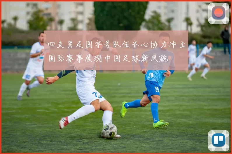 四支男足国字号队伍齐心协力冲击国际赛事展现中国足球新风貌